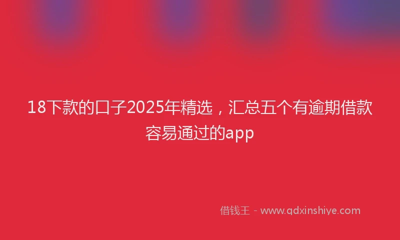 18下款的口子2025年精选，汇总五个有逾期借款容易通过的app