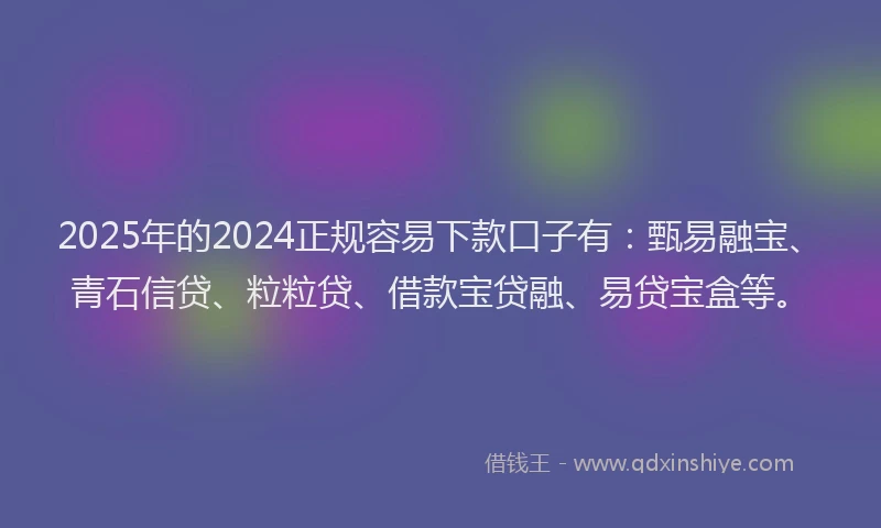 2025年的2024正规容易下款口子有：甄易融宝、青石信贷、粒粒贷、借款宝贷融、易贷宝盒等。