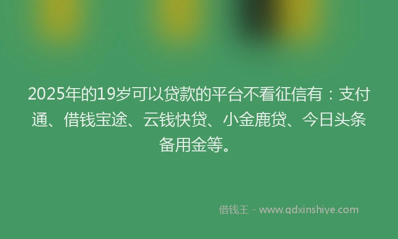 2025年的19岁可以贷款的平台不看征信有：支付通、借钱宝途、云钱快贷、小金鹿贷、今日头条备用金等。
