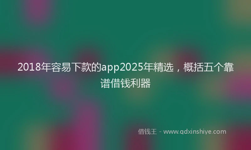 2018年容易下款的app2025年精选，概括五个靠谱借钱利器