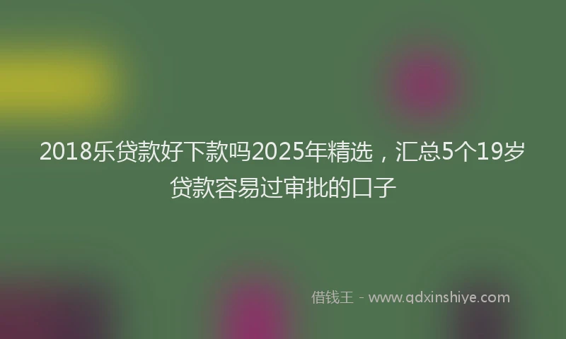 2018乐贷款好下款吗2025年精选，汇总5个19岁贷款容易过审批的口子