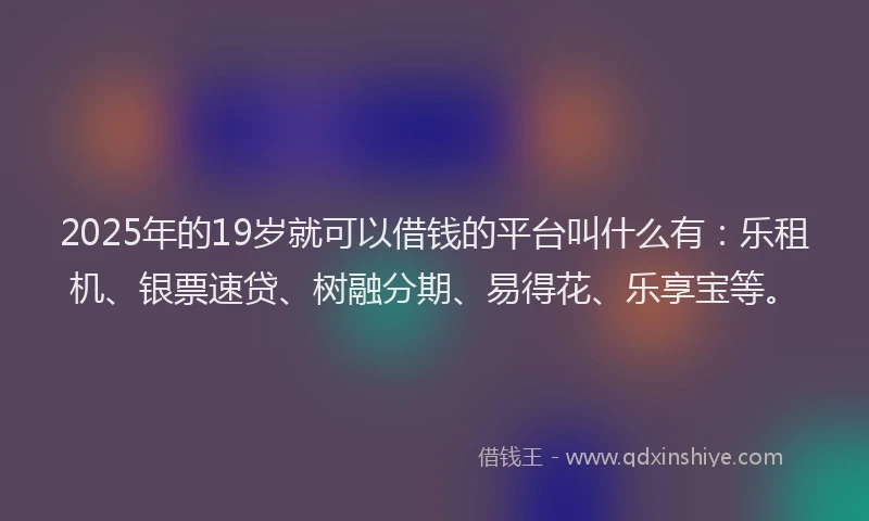 2025年的19岁就可以借钱的平台叫什么有：乐租机、银票速贷、树融分期、易得花、乐享宝等。