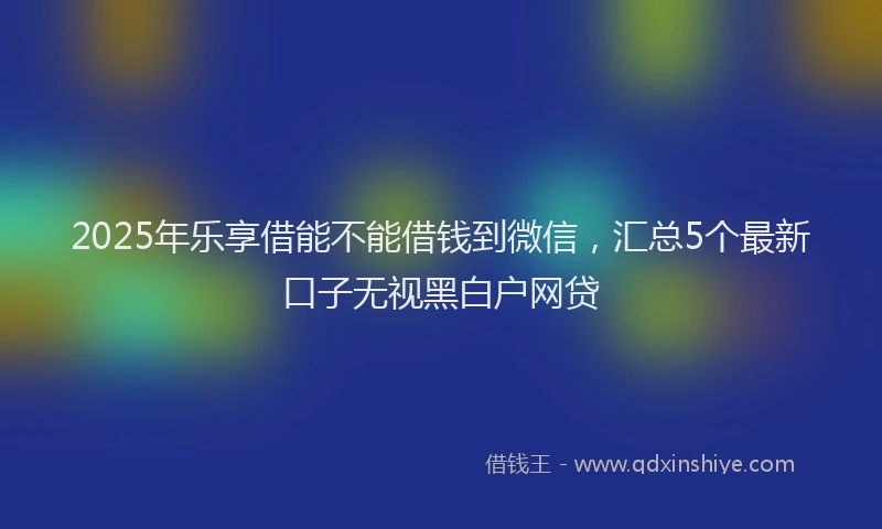 2025年乐享借能不能借钱到微信，汇总5个最新口子无视黑白户网贷