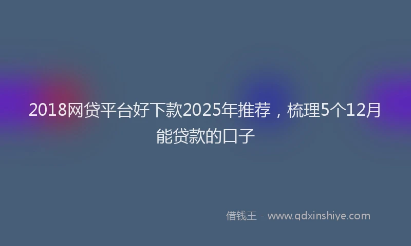 2018网贷平台好下款2025年推荐，梳理5个12月能贷款的口子