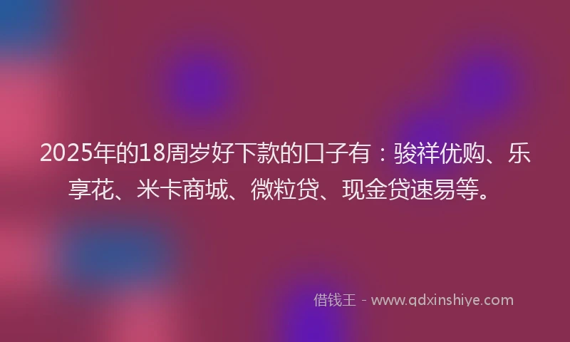 2025年的18周岁好下款的口子有：骏祥优购、乐享花、米卡商城、微粒贷、现金贷速易等。