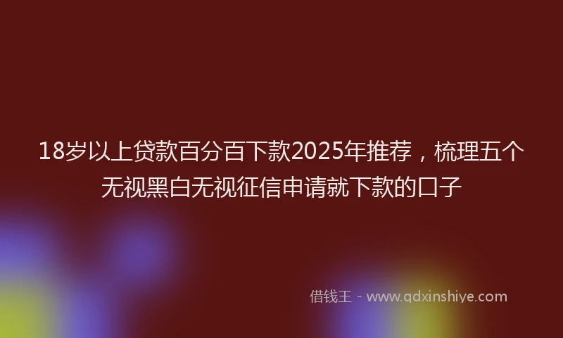 18岁以上贷款百分百下款2025年推荐，梳理五个无视黑白无视征信申请就下款的口子