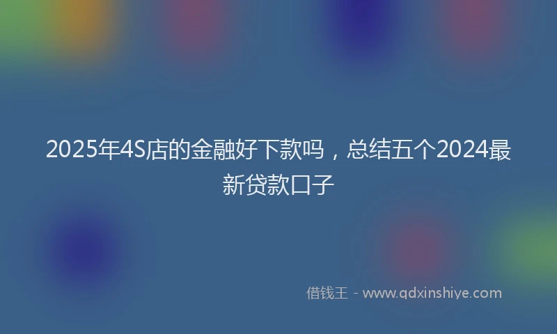 2025年4S店的金融好下款吗，总结五个2024最新贷款口子