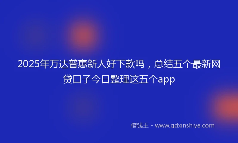 2025年万达普惠新人好下款吗，总结五个最新网贷口子今日整理这五个app