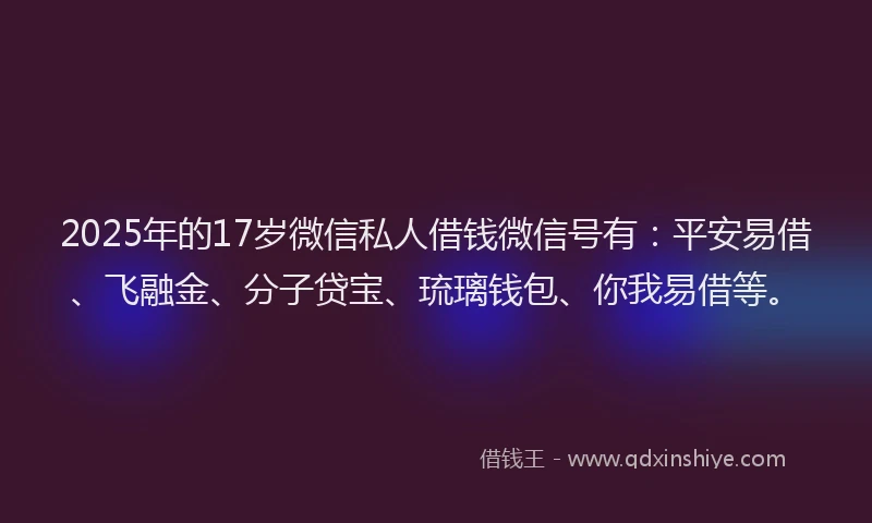 2025年的17岁微信私人借钱微信号有：平安易借、飞融金、分子贷宝、琉璃钱包、你我易借等。