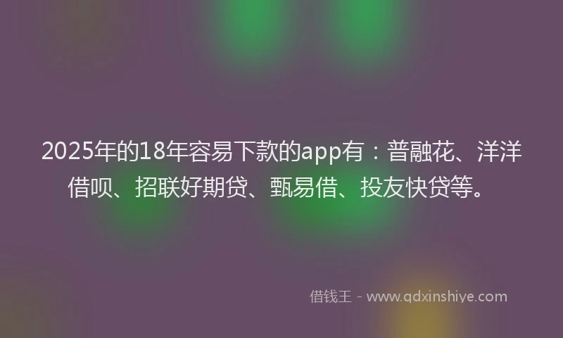 2025年的18年容易下款的app有：普融花、洋洋借呗、招联好期贷、甄易借、投友快贷等。