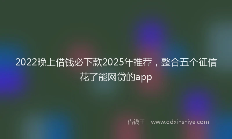 2022晚上借钱必下款2025年推荐，整合五个征信花了能网贷的app
