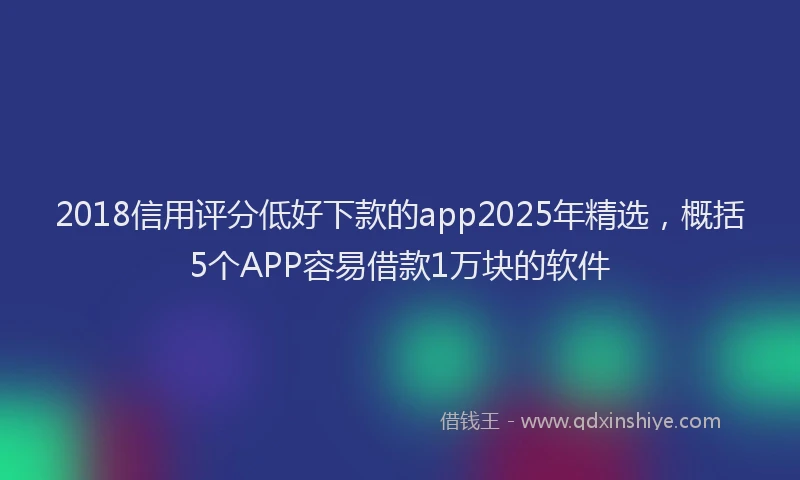 2018信用评分低好下款的app2025年精选，概括5个APP容易借款1万块的软件