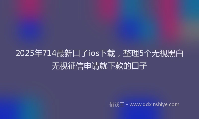 2025年714最新口子ios下载，整理5个无视黑白无视征信申请就下款的口子