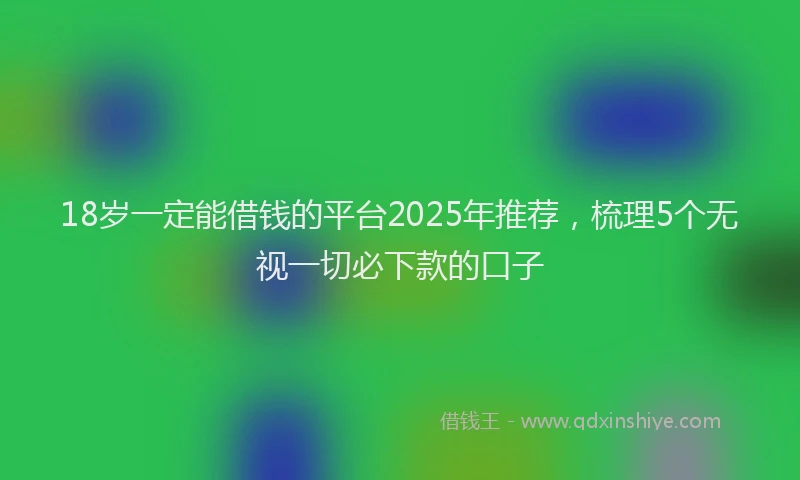 18岁一定能借钱的平台2025年推荐，梳理5个无视一切必下款的口子