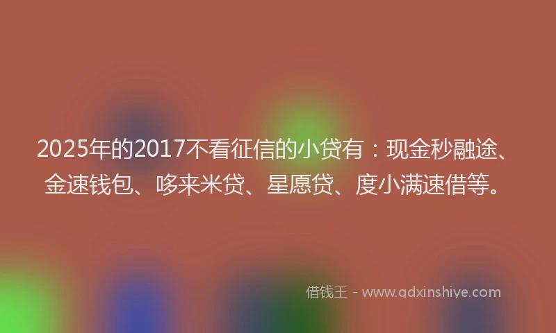 2025年的2017不看征信的小贷有：现金秒融途、金速钱包、哆来米贷、星愿贷、度小满速借等。