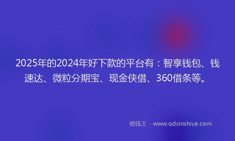 2025年的2024年好下款的平台有：智享钱包、钱速达、微粒分期宝、现金侠借、360借条等。