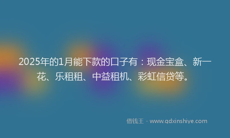 2025年的1月能下款的口子有：现金宝盒、新一花、乐租租、中益租机、彩虹信贷等。