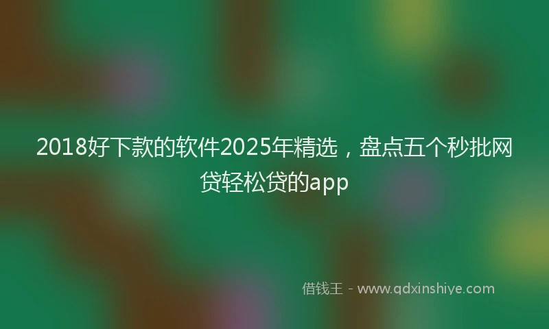 2018好下款的软件2025年精选，盘点五个秒批网贷轻松贷的app