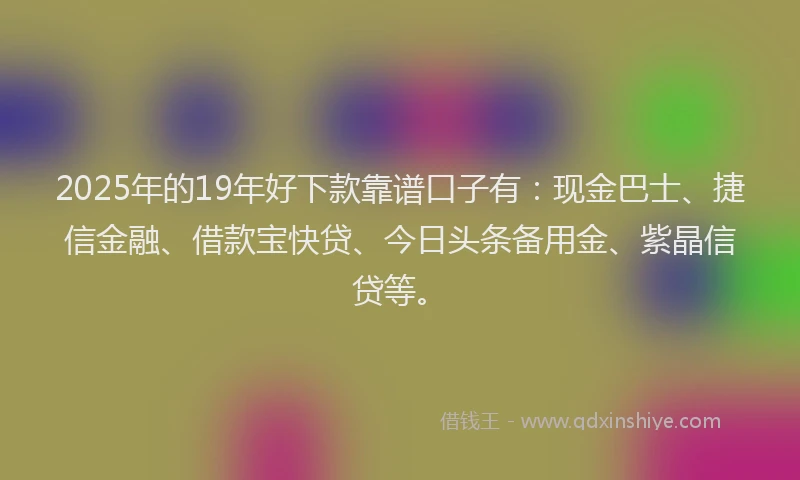 2025年的19年好下款靠谱口子有：现金巴士、捷信金融、借款宝快贷、今日头条备用金、紫晶信贷等。