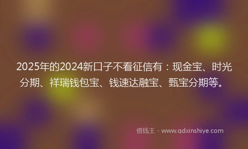 2025年的2024新口子不看征信有：现金宝、时光分期、祥瑞钱包宝、钱速达融宝、甄宝分期等。