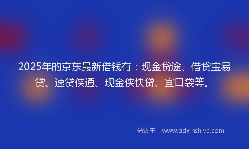 2025年的京东最新借钱有：现金贷途、借贷宝易贷、速贷侠通、现金侠快贷、宜口袋等。