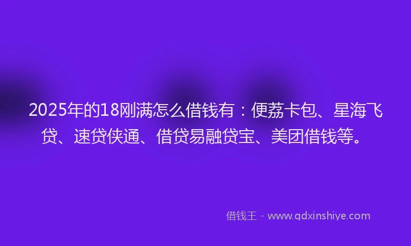 2025年的18刚满怎么借钱有：便荔卡包、星海飞贷、速贷侠通、借贷易融贷宝、美团借钱等。