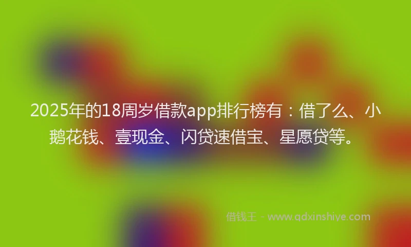 2025年的18周岁借款app排行榜有：借了么、小鹅花钱、壹现金、闪贷速借宝、星愿贷等。