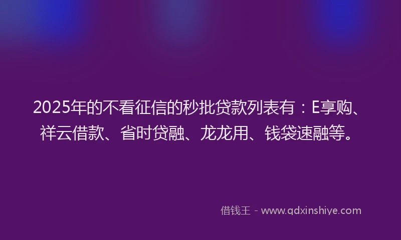 2025年的不看征信的秒批贷款列表有：E享购、祥云借款、省时贷融、龙龙用、钱袋速融等。