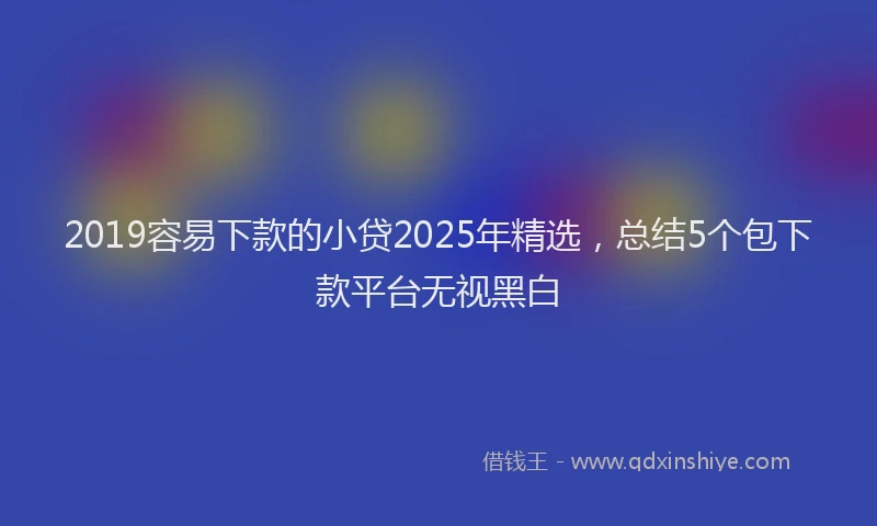 2019容易下款的小贷2025年精选，总结5个包下款平台无视黑白