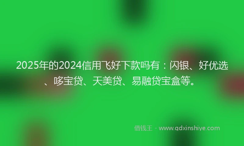 2025年的2024信用飞好下款吗有：闪银、好优选、哆宝贷、天美贷、易融贷宝盒等。
