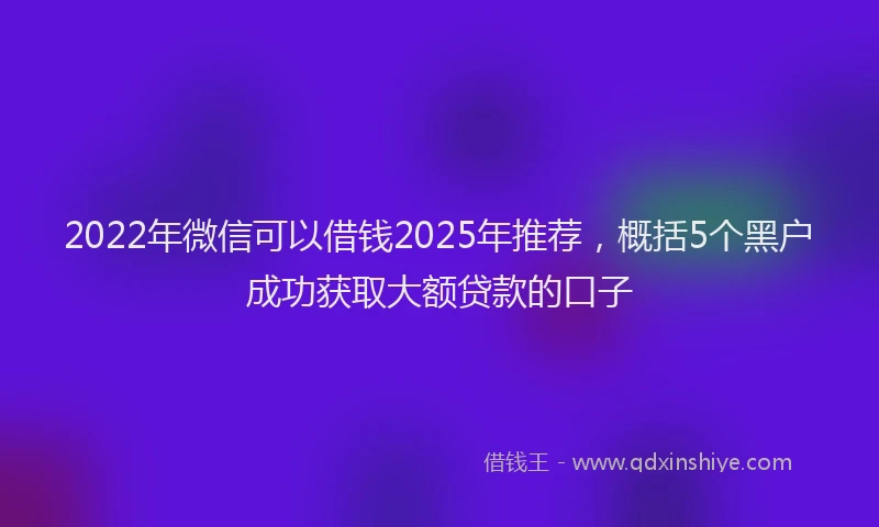 2022年微信可以借钱2025年推荐，概括5个黑户成功获取大额贷款的口子