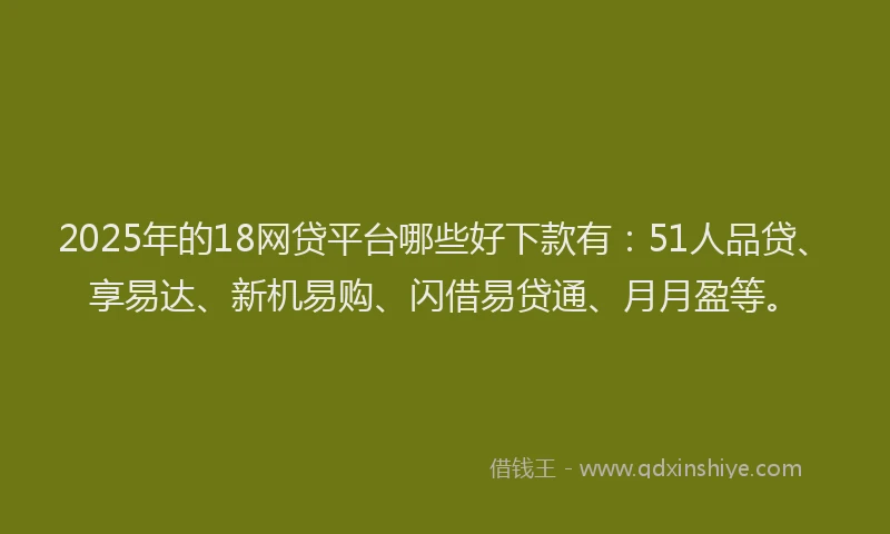 2025年的18网贷平台哪些好下款有：51人品贷、享易达、新机易购、闪借易贷通、月月盈等。