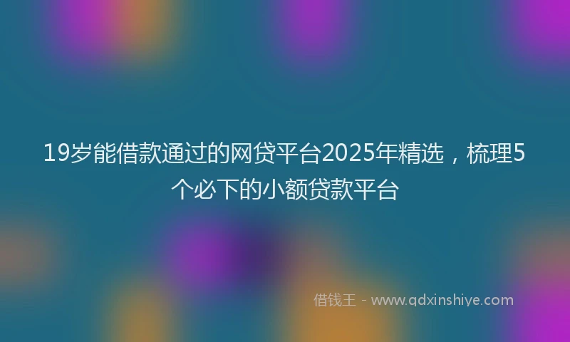 19岁能借款通过的网贷平台2025年精选，梳理5个必下的小额贷款平台