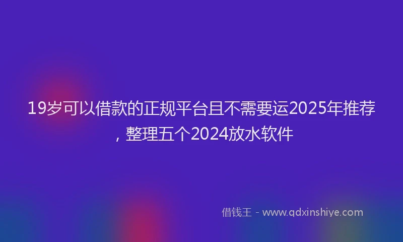 19岁可以借款的正规平台且不需要运2025年推荐，整理五个2024放水软件
