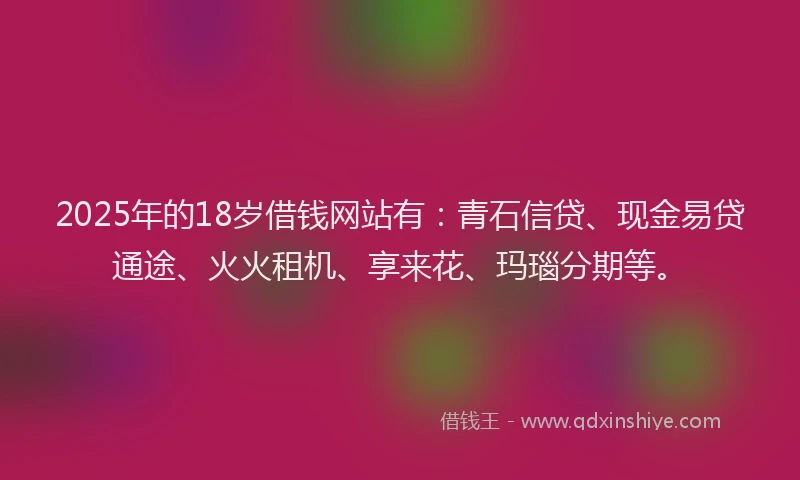 2025年的18岁借钱网站有：青石信贷、现金易贷通途、火火租机、享来花、玛瑙分期等。