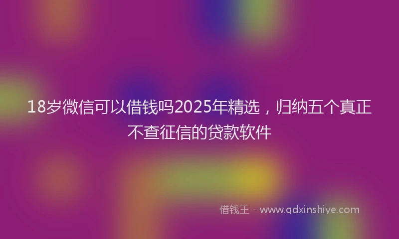 18岁微信可以借钱吗2025年精选，归纳五个真正不查征信的贷款软件