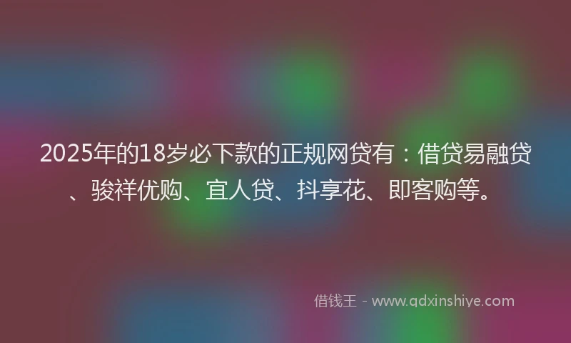 2025年的18岁必下款的正规网贷有：借贷易融贷、骏祥优购、宜人贷、抖享花、即客购等。