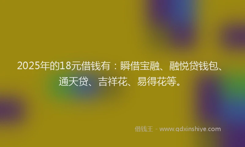2025年的18元借钱有：瞬借宝融、融悦贷钱包、通天贷、吉祥花、易得花等。