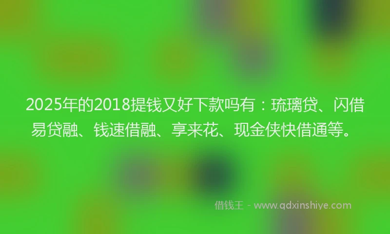 2025年的2018提钱又好下款吗有：琉璃贷、闪借易贷融、钱速借融、享来花、现金侠快借通等。
