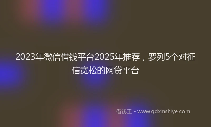 2023年微信借钱平台2025年推荐，罗列5个对征信宽松的网贷平台