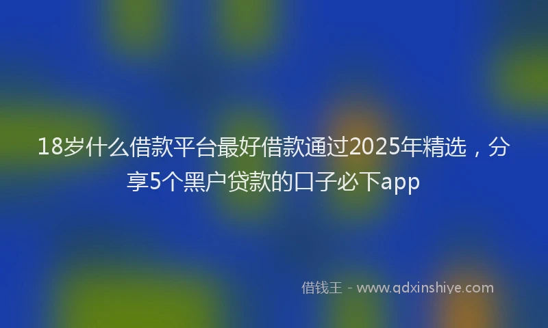 18岁什么借款平台最好借款通过2025年精选，分享5个黑户贷款的口子必下app