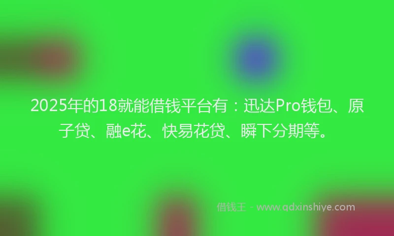 2025年的18就能借钱平台有：迅达Pro钱包、原子贷、融e花、快易花贷、瞬下分期等。