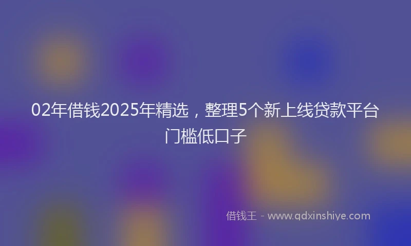 02年借钱2025年精选，整理5个新上线贷款平台门槛低口子