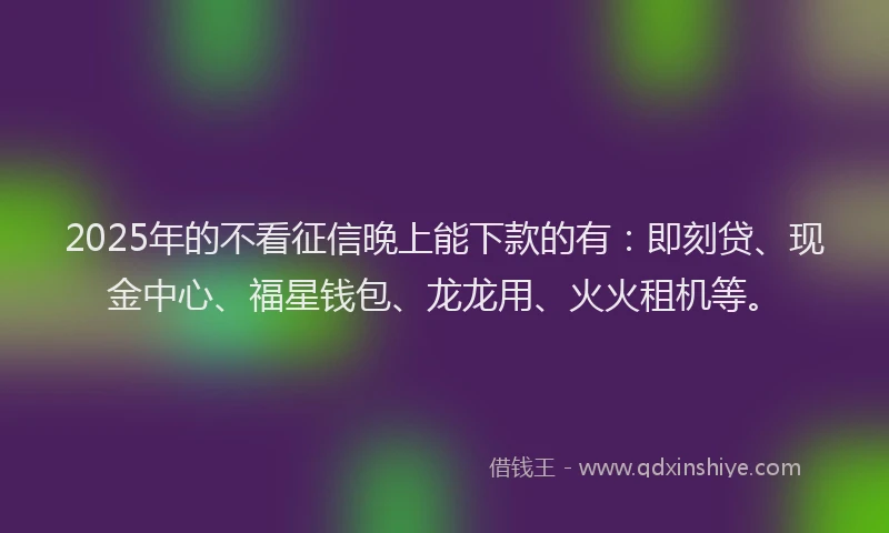 2025年的不看征信晚上能下款的有：即刻贷、现金中心、福星钱包、龙龙用、火火租机等。