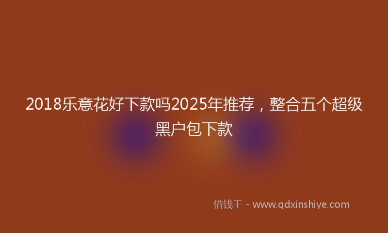 2018乐意花好下款吗2025年推荐，整合五个超级黑户包下款