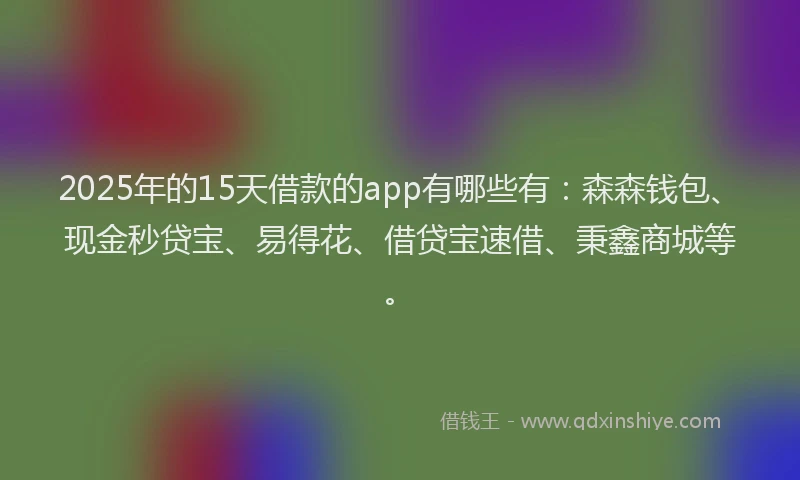 2025年的15天借款的app有哪些有：森森钱包、现金秒贷宝、易得花、借贷宝速借、秉鑫商城等。