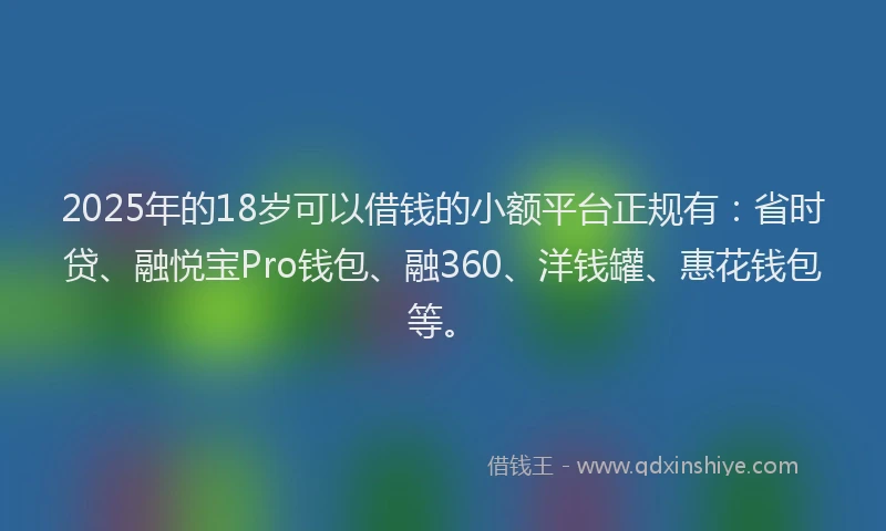 2025年的18岁可以借钱的小额平台正规有：省时贷、融悦宝Pro钱包、融360、洋钱罐、惠花钱包等。