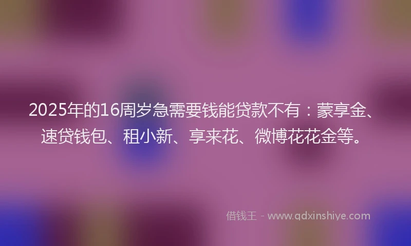 2025年的16周岁急需要钱能贷款不有：蒙享金、速贷钱包、租小新、享来花、微博花花金等。