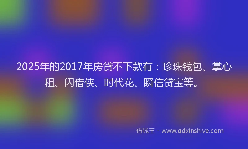 2025年的2017年房贷不下款有：珍珠钱包、掌心租、闪借侠、时代花、瞬信贷宝等。