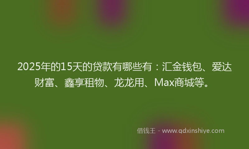 2025年的15天的贷款有哪些有：汇金钱包、爱达财富、鑫享租物、龙龙用、Max商城等。